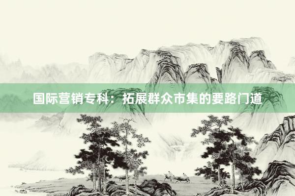 国际营销专科：拓展群众市集的要路门道